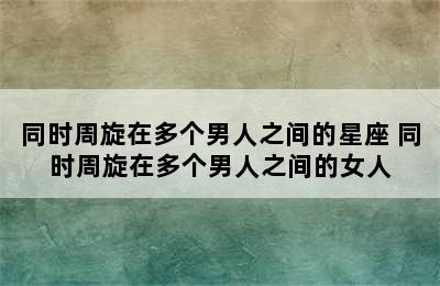 同时周旋在多个男人之间的星座 同时周旋在多个男人之间的女人